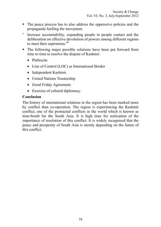 Society & Change
Vol. VI, No. 3, July-September 2012
34
 The peace process has to also address the oppressive policies and the
propaganda fuelling the movement.

Increase accountability, expanding people to people contact and the
deliberation on effective devolution of powers among different regions
to meet their aspirations.48
 The following major possible solutions have been put forward from
time to time to resolve the dispute of Kashmir.
 Plebiscite.
 Line of Control (LOC) as International Border
 Independent Kashmir.
 United Nations Trusteeship
 Good Friday Agreement.
 Exercise of cultural diplomacy.
Conclusion
The history of international relations in the region has been marked more
by conflict than co-operation. The region is experiencing the Kashmir
conflict, one of the protracted conflicts in the world which is known as
time-bomb for the South Asia. It is high time for realization of the
importance of resolution of this conflict. It is widely recognized that the
peace and prosperity of South Asia is mostly depending on the future of
this conflict.
 