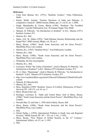 Kashmir Conflict: A Critical Analysis
35
References
1. Cited from Sharma, B.L. (1971), “Kashmir Awakes”, Vikas Publication,
Delhi.
2. Karim, Mohd. Aminul, “Nuclear Doctrines of India and Pakistan: A
comparative Analysis”, BIISS Journal, Dhaka, pp.1-3, vol.25, no. 1, 2004.
3. Singh, Manabendra & Verma, Bharat (1994), “Kashmir: The Troubled
Frontiers”, Lancher Publications Ltd., 56 Gautam Nagar, New Delhi.
4. Maneek, B. Pithwala, “An Introduction to Kashmir” in B.L. Sharma (1971)
Kashmir Awakes, P.9.
5. Sharma, B.L. ibid..
6. Sabur, A.K. M. Abdus (1993), “Indo-Pakistan Security Relationship and the
Kargil War”, BISS Journal, Dhaka, vol. 20, no.3.
7. Barry, Buzan, (1986),” South Asian Insecurity and the Great Powers”,
MacMillan Press, Ltd, London.
8. Sharma, B.L. (1967), “Kashmir Story”, Asia Publication, London.
9. Sharma, B.L., ibid.
10. Barry, Buzan, (1986), “South Asian Insecurity and the Great Powers”,
MacMillan Press, Ltd, London.
11. Wikipedia, the free encyclopedia
12. Sharma, B.L., ibid,
13. Lawrance, Walter “the Valley of Kashmir”, cited in Maneek, B. Pithwala, “An
Introduction to Kashmir” in B.L. Sharma (1971) Kashmir Awakes, P.9.
14. M. A. Slien, “Rajatraangi”, cited in Maneek, B. Pithwala, “An Introduction to
Kashmir” in B.L. Sharma (1971) Kashmir Awakes, P.9.
15. http://www.kashmiraffairs.org/amina%20social%20identity%20and%20confli
ct.html
16. Maneek, B. Pithwala,ibid.
17. Sharma, B.L, ibid.
18. Bose, Sumantra (1999) “Kashmir: Source of Conflict, Dimensions of Peace”,
Survival, PP.. 149-171, vol. 41, no. 3
19. Barry, Buzan,Cited. opt.
20. Rosinger, Lawrance K. “India and United States cited in Barry, Buzan,
(1986),” South Asian Insecurity and the Great Powers”, MacMillan Press, Ltd,
London.
21. Pravada May 22, and June 1, 1950 cited in Barry, Buzan, ibid.
22. Barry, Buzan, (1986), “South Asian Insecurity and the Great Powers”,
MacMillan Press, Ltd, London.
23. Ibid.
24. Ghosh Partha s. (1992), International Problem in South Asia and Regional
Security,” BIISS Journal, PP. 367 – 381 vol. 3, No., 3 1992,
25. Barry, Buzan, “New Pattern of Global Security in the 21st
Century,”
International Affairs, vol. 67, no. 3, 1991.
26. Ibid.
 
