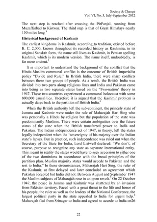 Society & Change
Vol. VI, No. 3, July-September 2012
22
The next step is reached after crossing the PirPanjal, running from
Muzaffarbad to Kistwar. The third step is that of Great Himalays nearly
150 miles long. 4
Historical background of Kashmir
The earliest kingdoms in Kashmir, according to tradition, existed before
B. C. 2,000, known throughout its recorded history as Kashmira, in its
original Sanskrit form, the name still lives as Kashmir, in Persian spelling
Kashmir, which is its modern version. The name itself, undoubtedly, is
far more ancient.5
It is important to understand the background of the conflict that the
Hindu-Muslim communal conflict is the outcome of British imperialist
policy “Divide and Rule.” In British India, there were sharp conflicts
between these two groups of people. As a result, the British India was
divided into two parts along religious lines and India and Pakistan came
into being as two separate states based on the „Two-nation‟ theory in
1947. These two countries experienced a communal holocaust with some
800,000 causalities. Therefore it is argued that the Kashmir problem is
actually dates back to the partition of British India.6
When the British authority left the sub-continent, the princely state of
Jumma and Kashmir were under the rule of Maharajah Hari Sing who
was personally a Hindu by religion but the population of the state was
predominantly Muslims. There were certain ambiguities over the future
status of the state when the British transferred power to India and
Pakistan. The Indian independence act of 1947, in theory, left the states
legally independent when the „sovereignty of his majesty over the Indian
state‟s lapses. But in practice, such independence was ruled out when the
Secretary of the State for India, Lord Listwell declared: “We don‟t, of
course, purpose to recognize any state as separate international entity.
This meant in reality the states would have to seek accession to either one
of the two dominions in accordance with the broad principles of the
partition plan. Muslim majority states would accede to Pakistan and the
rest to India.” In these circumstances, Maharajah Hari Sing, the ruler of
the Kashmir, at first delayed and later concluded an agreement which
Pakistan accepted but India did not. Between August and September 1947
the Muslim subjects of Maharajah rose in an open revolt.7
On 22 October
1947, the peace in Jumma and Kashmir was shattered by an invasion
from Pakistan territory. Faced with a great threat to the life and honor of
his people, the ruler as well as the leaders of the National Conference, the
largest political party in the state appealed to India for urgent help.8
Maharajah fled from Srinagar to India and agreed to accede to India on26
 