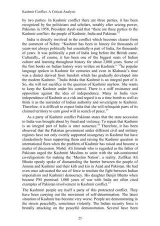 Kashmir Conflict: A Critical Analysis
25
by two parties. In Kashmir conflict there are three parties, it has been
recognized by the politicians and scholars, notably after seizing power,
Pakistan in 1958, President Ayub said that “there are three parties to the
Kashmir conflict- the people of Kashmir, India and Pakistan.12
India is directly involved in the conflict which becomes clearer from
the comment of Nehru: “Kashmir has been in history for thousands of
years-not always politically but essentially-a part of India, for thousands
of years. It was politically a part of India long before the British came.
Culturally,, of course, it has been one of the biggest seats of Indian
culture and learning throughout history for about 2,000 years. Some of
the first books on Indian history were written on Kashmir.” 13
he popular
language spoken in Kashmir for centuries and even in Klahanie‟s time
was a dialect derived from Sanskrit which has gradually developed into
the modern Kashmir. 14
India thinks that Kashmir is an integral part of it.
So, she will not sacrifice in the question of Kashmir anyhow. She wants
to keep the Kashmir under his control. There is a stiff resistance and
opposition against the idea of independence. Many in India view
independence of Kashmir as a risk and regard it as a time bomb as well as
think it as the surrender of Indian authority and sovereignty to Kashmir.
Therefore, it is difficult to expect India that she will relinquish parts of its
claimed territory to earn good will in search of peace.15
As a party of Kashmir conflict Pakistan states that the state accession
to India was brought about by fraud and violence. To repeat that Kashmir
is an integral part of India is utter nonsence.16
Therefore, it has been
observed that the Pakistan government under different civil and military
regimes have not only overtly supported insurgency in Kashmir but have
clandestinely been supporting them and raising the Kashmir question in
international flora when the problem of Kashmir has raised and become a
matter of discussion. Mohd. Ali Jimmah who is regarded as the father of
Pakistan urged the Kashmiri Muslims to unite with the sub-continental
co-religionists for making the „Muslim Nation‟, a reality. Zulfikar Ali
Bhutto openly spoke of dismantaling the barrier between the people of
Jumma and Kashmir and their kith and kin in Azad and Pakistan. He had
even once advocated the use of force to resolute the fight between Indian
imperialism and Kashmiri democracy. His daughter Benjir Bhutto when
became PM promised 1,000 years of war with India are often cited
examples of Pakistan involvement in Kashmir conflict.17
The Kashmiri people are itself a party of this protracted conflict. They
have been carrying out the movement of self-determination. The latest
situation of Kashmir has become very worse. People are demonstrating in
the streets peacefully, sometimes violently. The Indian security force is
brutally attacking on the peaceful demonstration. Several have been
 
