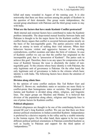 Society & Change
Vol. VI, No. 3, July-September 2012
26
killed and many wounded in August of the running year. It is also
noteworthy that there are three sections among the people of Kashmir in
the question of their demands. One group wants independence, the
second group attachment with Pakistan and the third group wants to stay
with India.
What are the factors that have made Kashmir Conflict protracted?
Both internal and external factors have contributed to make the Kashmir
problem intractable. The deep-rooted mutual hostility between India and
Pakistan is thought to be the major factor for the Kashmir conflict. The
conflict theory argues that conflict is occurred between parties mostly on
the basis of the non-negotiable goals. The parties perceive with each
other as enemy in terms of seeking their vital interests. When their
behaviors become violent and aggressive because of the existing
contradictions, conflict escalates and takes the form of violence. In case
of Kashmir conflict we can see that the conflict has originated on the
incompatible goal, that is “possession of Kashmir”. The paties seek to
achieve this goal. Therefore, there is no any space for compromise on the
issue of Kashmir because the issue is absolutely the matter of non-
negotiable goal. To the citizens whose basic identity is with Pakistan, the
only legitimate unit of governance is Pakistan. On the other hand, the
only legitimate unit of governance is India to the citizens which basic
identity is with India. The following factors have drawn the attention of
scholars.
Division along ethnic lines
In the opinion of some conflict analysts like Ted Robert Gurr and
Michael E. Brown etc. multiethnic states or societies are more likely to
conflict-prone than homogenous states or societies. The population of
Jumma and Kashmir is divided along ethnic, religious, and linguistic
lines. The major groups are Muslims and Hindus. It is believed that
division of the population along ethnic, religious and linguistic lines is
one of prime factors for Kashmir conflict.
Political allegiances
Political allegiances are thought to be one of the contributing factors for
around 60 year‟s long Kashmir conflict. We can see that there are three
distinct political orientations in Indian-controlled Kashmir. Independence
is preferred by a decisive majority in the valley and by a sizable minority
in the Jumma region. On the other hand, there appear to be two major
different political political orientations in Pakistan-controlled Kashmir as
well as loyalty to Pakistan and support for the third option of
„independence.‟18
 