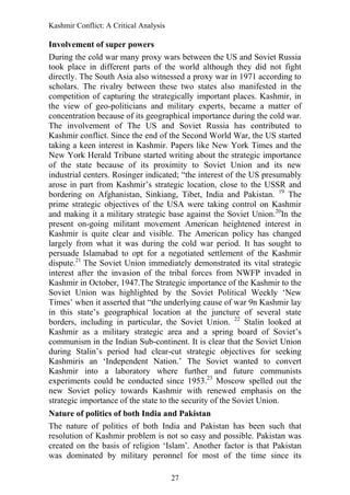 Kashmir Conflict: A Critical Analysis
27
Involvement of super powers
During the cold war many proxy wars between the US and Soviet Russia
took place in different parts of the world although they did not fight
directly. The South Asia also witnessed a proxy war in 1971 according to
scholars. The rivalry between these two states also manifested in the
competition of capturing the strategically important places. Kashmir, in
the view of geo-politicians and military experts, became a matter of
concentration because of its geographical importance during the cold war.
The involvement of The US and Soviet Russia has contributed to
Kashmir conflict. Since the end of the Second World War, the US started
taking a keen interest in Kashmir. Papers like New York Times and the
New York Herald Tribune started writing about the strategic importance
of the state because of its proximity to Soviet Union and its new
industrial centers. Rosinger indicated; “the interest of the US presumably
arose in part from Kashmir‟s strategic location, close to the USSR and
bordering on Afghanistan, Sinkiang, Tibet, India and Pakistan. 19
The
prime strategic objectives of the USA were taking control on Kashmir
and making it a military strategic base against the Soviet Union.20
In the
present on-going militant movement American heightened interest in
Kashmir is quite clear and visible. The American policy has changed
largely from what it was during the cold war period. It has sought to
persuade Islamabad to opt for a negotiated settlement of the Kashmir
dispute.21
The Soviet Union immediately demonstrated its vital strategic
interest after the invasion of the tribal forces from NWFP invaded in
Kashmir in October, 1947.The Strategic importance of the Kashmir to the
Soviet Union was highlighted by the Soviet Political Weekly „New
Times‟ when it asserted that “the underlying cause of war 9n Kashmir lay
in this state‟s geographical location at the juncture of several state
borders, including in particular, the Soviet Union. 22
Stalin looked at
Kashmir as a military strategic area and a spring board of Soviet‟s
communism in the Indian Sub-continent. It is clear that the Soviet Union
during Stalin‟s period had clear-cut strategic objectives for seeking
Kashmiris an „Independent Nation.‟ The Soviet wanted to convert
Kashmir into a laboratory where further and future communists
experiments could be conducted since 1953.23
Moscow spelled out the
new Soviet policy towards Kashmir with renewed emphasis on the
strategic importance of the state to the security of the Soviet Union.
Nature of politics of both India and Pakistan
The nature of politics of both India and Pakistan has been such that
resolution of Kashmir problem is not so easy and possible. Pakistan was
created on the basis of religion „Islam‟. Another factor is that Pakistan
was dominated by military peronnel for most of the time since its
 