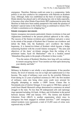 Society & Change
Vol. VI, No. 3, July-September 2012
28
emergence. Therefore, Pakistan could not come in a compromise. India
politics is not also conducive for compromise with Pakistan on Kashmir
issue. Although, India was established on the basis of secular ideology,
Hindu identity has played and is still playing key role in India especially,
it becomes clear when Hindu-Chauvinistic BJP emphasized the point that
Muslims in India have been unduly pampered it has made the question of
Kashmir‟s special status in the Indian Union as enshrined in Article 370‟s
of India‟s constitution as its whipping boy.24
Islamic resurgence movements
Islamic resurgence movements particularly Islamic revolution in Iran and
Afghanistan contributed to the present political upheaval in the valley.
The success of the Iranian revolution gave confidence and grew a sense
in the minds of the people of Kashmir that if Iranians can overthrow and
defeat the Shah, why the Kashmiris can‟t overthrow the Indian
hegemony. It is Jamma‟at-i-Islami of Kashmir which became a bridge
connecting Kashmir with the overall Islamic resurgence.25
The aims and
objectives of the Jama‟ at-i-Islami emerges from the writing of its
prominent leader, Syed Ali ShaGeelani26
who in a booklet named
„Mukadima-Illaq spoke to the people of Kashmir in these words; 27
“You the nation of Kashmiri Muslims, how long will you continue
to remain easygoing slaves! Your enemies are bent upon destroying
your identity and faith.”
Militancy
Militancy in Kashmir is not wholly a new phenomenon. It has peculiar
history, the level of intensity was not as high and sophisticated as it has
become. The seeds of militancy were sown by the erstwhile Plebiscite
Front during its 22 years of political existence.in 1967; the first incident
of militancy came into being when some youth were arrested for
allegedly attempting to murder a CRPF Jawan, Charan Das in
Nawakanda area of interior Srinagar. It was again in 1968 that a group of
youth from Ghandi Memorial college determined to commence an armed
struggle in the state. No less than 80 underground cells and espionage
rings operated including Al-Fatah, Al-Baro, and Al-Kashmir in the period
between January 1960 and January 1971. The Jumma and Kashmir
Liberation Front (JKLF) is another organization which since its
emergence has been engaged in militant activities.28
1,667 insurgency
related incidents were registered, a total of 23,492 cases of crime were
registered only in 2006.29
 