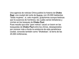 Una agencia de noticias China publicó la historia de Chako Paul , una ciudad del norte de Suecia , con 25.000 habitantes “todas mujeres”, si, solo mujeres, guapísimas aunque lesbicas (por la ausencia de hombres), las cuales serían leñadoras y vivirían en los bosques de Chako Paul . Pues resulta que esta “gran noticia” causó un boom en las búsquedas de Chako Paul entre los chinos, desesperados por conocer más a fondo la existencia de esta paradisíaca ciudad, conocida también como “Shakebao”, la tierra de las 25.000 ninfómanas.