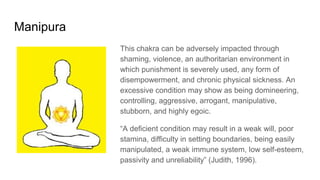 Manipura
This chakra can be adversely impacted through
shaming, violence, an authoritarian environment in
which punishment is severely used, any form of
disempowerment, and chronic physical sickness. An
excessive condition may show as being domineering,
controlling, aggressive, arrogant, manipulative,
stubborn, and highly egoic.
“A deficient condition may result in a weak will, poor
stamina, difficulty in setting boundaries, being easily
manipulated, a weak immune system, low self-esteem,
passivity and unreliability” (Judith, 1996).
 