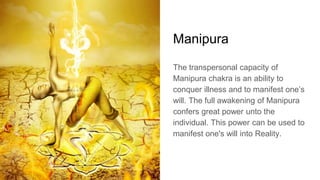 Manipura
The transpersonal capacity of
Manipura chakra is an ability to
conquer illness and to manifest one’s
will. The full awakening of Manipura
confers great power unto the
individual. This power can be used to
manifest one's will into Reality.
 