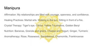 Manipura
Affirmation: My relationships are filled with courage, openness, and confidence.
Healing Practices: Martial arts, Walking in the sun, Sitting in front of a fire.
Crystal Therapy: Tiger's eye. Citrine, Yellow Tourmaline, Golden Beryl
Nutrition: Bananas, Granola and grains, Cheese and Yogurt, Ginger, Turmeric
Aromatherapy: Rose, Rosewood, Sandalwood, Chamomile, Frankincense
 