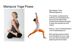 Manipura Yoga Poses
Bharadvaja’s Twist
(Bharadvajasana I)
This twisted, seated posture
stretches and strengthens the
spine and shoulders while
energizing the abdominal region
to open and activate the third
chakra.
Warrior 1 and 2 (Virabhadrasana
I and Virabhadrasana II)
Both standing asanas stretch
and strengthen the arms, legs
and core while activating and
balancing the third chakra.
 