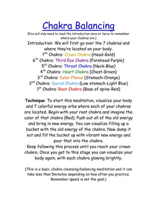 Chakra Balancing
 (You will only need to read the introduction once or twice to remember
                         where your chakras are.)
 Introduction: We will first go over the 7 chakras and
           where they’re located on your body.
          7th Chakra: Crown Chakra (Head-Gold)
    6th Chakra: Third Eye Chakra (Forehead-Purple)
         5th Chakra: Throat Chakra (Neck-Blue)
        4th Chakra: Heart Chakra (Chest-Green)
       3rd Chakra: Solar Plexus (Stomach-Orange)
  2nd Chakra: Sacral Chakra (Low stomach-Light Blue)
      1st Chakra: Root Chakra (Base of spine-Red)

Technique: To start this meditation, visualize your body
 and 7 colorful energy orbs where each of your chakras
are located. Begin with your root chakra and imagine the
color of that chakra (Red). Push out all of the old energy
  and bring in new energy. You can visualize filling up a
 bucket with the old energy of the chakra. Now dump it
 out and fill the bucket up with vibrant new energy and
                pour that into the chakra.
 Keep following this process until you reach your crown
chakra. Once you get to this stage you can visualize your
      body again, with each chakra glowing brightly.

(This is a basic chakra cleansing/balancing meditation and it can
 take less than 5minutes depending on how often you practice.
                 Remember speed is not the goal.)
 
