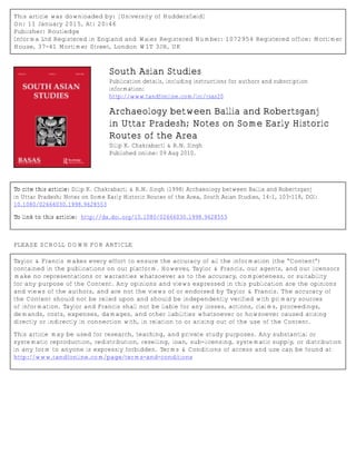 This article was downloaded by: [University of Huddersfield]
On: 11 January 2015, At: 20:46
Publisher: Routledge
Informa Ltd Registered in England and Wales Registered Number: 1072954 Registered office: Mortimer
House, 37-41 Mortimer Street, London W1T 3JH, UK
South Asian Studies
Publication details, including instructions for authors and subscription
information:
http://www.tandfonline.com/loi/rsas20
Archaeology between Ballia and Robertsganj
in Uttar Pradesh; Notes on Some Early Historic
Routes of the Area
Dilip K. Chakrabarti & R.N. Singh
Published online: 09 Aug 2010.
To cite this article: Dilip K. Chakrabarti & R.N. Singh (1998) Archaeology between Ballia and Robertsganj
in Uttar Pradesh; Notes on Some Early Historic Routes of the Area, South Asian Studies, 14:1, 103-118, DOI:
10.1080/02666030.1998.9628553
To link to this article: http://dx.doi.org/10.1080/02666030.1998.9628553
PLEASE SCROLL DOWN FOR ARTICLE
Taylor & Francis makes every effort to ensure the accuracy of all the information (the “Content”)
contained in the publications on our platform. However, Taylor & Francis, our agents, and our licensors
make no representations or warranties whatsoever as to the accuracy, completeness, or suitability
for any purpose of the Content. Any opinions and views expressed in this publication are the opinions
and views of the authors, and are not the views of or endorsed by Taylor & Francis. The accuracy of
the Content should not be relied upon and should be independently verified with primary sources
of information. Taylor and Francis shall not be liable for any losses, actions, claims, proceedings,
demands, costs, expenses, damages, and other liabilities whatsoever or howsoever caused arising
directly or indirectly in connection with, in relation to or arising out of the use of the Content.
This article may be used for research, teaching, and private study purposes. Any substantial or
systematic reproduction, redistribution, reselling, loan, sub-licensing, systematic supply, or distribution
in any form to anyone is expressly forbidden. Terms & Conditions of access and use can be found at
http://www.tandfonline.com/page/terms-and-conditions
 