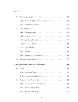Contents
5.4 Conversation Engine . . . . . . . . . . . . . . . . . . . . . . . . . . . 66
5.4.1 Probabilistic Finite State Automaton . . . . . . . . . . . . . . 68
5.4.2 Conversation Planner . . . . . . . . . . . . . . . . . . . . . . . 79
5.5 Chat Interface . . . . . . . . . . . . . . . . . . . . . . . . . . . . . . . 81
5.5.1 Utterance Bucket . . . . . . . . . . . . . . . . . . . . . . . . . 82
5.5.2 Stemmer . . . . . . . . . . . . . . . . . . . . . . . . . . . . . . 83
5.5.3 Speech Act Detector . . . . . . . . . . . . . . . . . . . . . . . 83
5.5.4 Sentiment Detector . . . . . . . . . . . . . . . . . . . . . . . . 83
5.5.5 Topic Detector . . . . . . . . . . . . . . . . . . . . . . . . . . 83
5.5.6 Interface . . . . . . . . . . . . . . . . . . . . . . . . . . . . . . 84
5.5.7 Anatomy of a Conversation . . . . . . . . . . . . . . . . . . . 84
5.6 Uniqueness of Architecture . . . . . . . . . . . . . . . . . . . . . . . . 87
6 Generation of Artiﬁcial Conversations 89
6.1 Corpus . . . . . . . . . . . . . . . . . . . . . . . . . . . . . . . . . . . 89
6.1.1 Chat Transcripts . . . . . . . . . . . . . . . . . . . . . . . . . 90
6.1.2 Pre-processing of the corpus . . . . . . . . . . . . . . . . . . . 91
6.2 Parameters of a Conversation . . . . . . . . . . . . . . . . . . . . . . 93
6.2.1 Learning Transition Probabilities . . . . . . . . . . . . . . . . 93
6.2.2 Learning Speech Acts . . . . . . . . . . . . . . . . . . . . . . . 94
6.2.3 Learning Topic Acts . . . . . . . . . . . . . . . . . . . . . . . 96
x
 