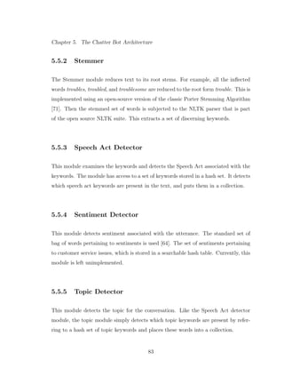 Chapter 5. The Chatter Bot Architecture
5.5.2 Stemmer
The Stemmer module reduces text to its root stems. For example, all the inﬂected
words troubles, troubled, and troublesome are reduced to the root form trouble. This is
implemented using an open-source version of the classic Porter Stemming Algorithm
[71]. Then the stemmed set of words is subjected to the NLTK parser that is part
of the open source NLTK suite. This extracts a set of discerning keywords.
5.5.3 Speech Act Detector
This module examines the keywords and detects the Speech Act associated with the
keywords. The module has access to a set of keywords stored in a hash set. It detects
which speech act keywords are present in the text, and puts them in a collection.
5.5.4 Sentiment Detector
This module detects sentiment associated with the utterance. The standard set of
bag of words pertaining to sentiments is used [64]. The set of sentiments pertaining
to customer service issues, which is stored in a searchable hash table. Currently, this
module is left unimplemented.
5.5.5 Topic Detector
This module detects the topic for the conversation. Like the Speech Act detector
module, the topic module simply detects which topic keywords are present by refer-
ring to a hash set of topic keywords and places these words into a collection.
83
 