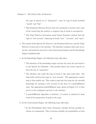 Chapter 5. The Chatter Bot Architecture
the type of speech act is ”Expressive”, since he bag of words included
”would” and ”like”.
* The Sentiment Detector detects that the sentiment is neutral, since none
of the words from the positive or negative bag of words is encountered.
* The Topic Detector determines using Latent Semantic analysis that the
topic is ”new account” using bag of words ”new”, ”account”, and ”open”.
4. The output of the Speech Act Detector, the Sentiment Detector, and the Topic
Detector is then sent to the interface. The Interface combines these into an ar-
ray list, and sends the array list to the Conversation Engine and the Knowledge
Engine simultaneously.
5. In the Knowledge Engine, the following steps take place.
* The Interface of the knowledge engine receives the array list and sends it
to the Speech Act Identiﬁer. This module selects the correct speech act
from the list as ”expressive”.
* The interface also sends the bag of words to the topic hash table. The
hash table retrieves the topic as ”new account”. The appropriate context
map is then pulled out. This context map lists the steps for the encoded
knowledge for opening a new account in the form of a goal-fulﬁllment
map. The appropriate goal-fulﬁllment map, shown in Figure 5.17, is then
put in to the workspace and sent to the interface.
* A goal-fulﬁllment algorithm is initiated. A counter is initiated to keep
track of the progression of goals in the map.
6. In the Conversation Engine, the following steps take place.
* In the Probabilistic ﬁnite State Automata, initially all four possible so-
lutions are maintained. This is because initially the probabilities of each
85
 