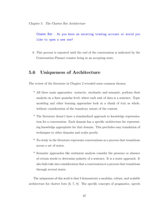Chapter 5. The Chatter Bot Architecture
Chatter Bot : Do you have an existing trading account or would you
like to open a new one?
8. This process is repeated until the end of the conversation is indicated by the
Conversation Planner counter being in an accepting state.
5.6 Uniqueness of Architecture
The review of the literature in Chapter 2 revealed some common themes.
* All three main approaches: syntactic, stochastic and semantic, perform their
analysis on a ﬁner granular level, where each unit of data is a sentence. Topic
modeling and other learning approaches look at a chunk of text as whole,
without consideration of the transitory nature of the content.
* The literature doesn’t have a standardized approach to knowledge representa-
tion for a conversation. Each domain has a speciﬁc architecture for represent-
ing knowledge appropriate for that domain. This precludes easy translation of
techniques to other domains and scales poorly.
* No study in the literature represents conversations as a process that transitions
across a set of states.
* Semantic approaches like sentiment analysis consider the presence or absence
of certain words to determine polarity of a sentence. It is a static approach. It
also fails take into consideration that a conversation is a process that transitions
through several states.
The uniqueness of this work is that I demonstrate a modular, robust, and scalable
architecture for chatter bots [6, 7, 8]. The speciﬁc concepts of pragmatics, speech
87
 