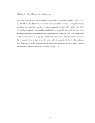 Chapter 5. The Chatter Bot Architecture
acts, and dialogue acts are well known in the ﬁeld of conversation theory [80, 79, 38,
30, 31, 32, 77, 26]. However, this dissertation is the ﬁrst example of computationally
modeling these speciﬁc concepts to realize pragmatic semantics for chatter bots [6, 7,
8]. Similarly, speciﬁc concepts like goal-fulﬁllment maps [59, 56, 58, 57, 60] have been
explored previously in the knowledge representation literature. But this dissertation
is the ﬁrst example of using goal-fulﬁllment maps for modeling content semantics
for a chatter bots in the form of a series of sub-contexts [6, 7, 8]. In addition,
this dissertation is the ﬁrst example of combining pragmatic semantics and content
semantics to generate artiﬁcial conversations [6, 7, 8].
88
 