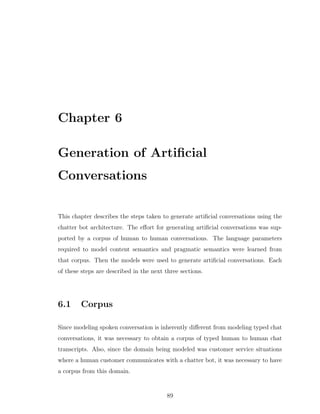 Chapter 6
Generation of Artiﬁcial
Conversations
This chapter describes the steps taken to generate artiﬁcial conversations using the
chatter bot architecture. The eﬀort for generating artiﬁcial conversations was sup-
ported by a corpus of human to human conversations. The language parameters
required to model content semantics and pragmatic semantics were learned from
that corpus. Then the models were used to generate artiﬁcial conversations. Each
of these steps are described in the next three sections.
6.1 Corpus
Since modeling spoken conversation is inherently diﬀerent from modeling typed chat
conversations, it was necessary to obtain a corpus of typed human to human chat
transcripts. Also, since the domain being modeled was customer service situations
where a human customer communicates with a chatter bot, it was necessary to have
a corpus from this domain.
89
 