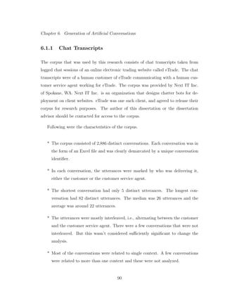 Chapter 6. Generation of Artiﬁcial Conversations
6.1.1 Chat Transcripts
The corpus that was used by this research consists of chat transcripts taken from
logged chat sessions of an online electronic trading website called eTrade. The chat
transcripts were of a human customer of eTrade communicating with a human cus-
tomer service agent working for eTrade. The corpus was provided by Next IT Inc.
of Spokane, WA. Next IT Inc. is an organization that designs chatter bots for de-
ployment on client websites. eTrade was one such client, and agreed to release their
corpus for research purposes. The author of this dissertation or the dissertation
advisor should be contacted for access to the corpus.
Following were the characteristics of the corpus.
* The corpus consisted of 2,886 distinct conversations. Each conversation was in
the form of an Excel ﬁle and was clearly demarcated by a unique conversation
identiﬁer.
* In each conversation, the utterances were marked by who was delivering it,
either the customer or the customer service agent.
* The shortest conversation had only 5 distinct utterances. The longest con-
versation had 82 distinct utterances. The median was 26 utterances and the
average was around 22 utterances.
* The utterances were mostly interleaved, i.e., alternating between the customer
and the customer service agent. There were a few conversations that were not
interleaved. But this wasn’t considered suﬃciently signiﬁcant to change the
analysis.
* Most of the conversations were related to single context. A few conversations
were related to more than one context and these were not analyzed.
90
 
