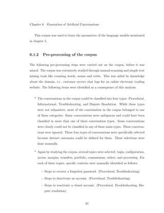 Chapter 6. Generation of Artiﬁcial Conversations
This corpus was used to learn the parameters of the language models mentioned
in chapter 5.
6.1.2 Pre-processing of the corpus
The following pre-processing steps were carried out on the corpus, before it was
mined. The corpus was extensively studied through manual scanning and simple text
mining tools like counting words, nouns and verbs. This was aided by knowledge
about the domain, i.e., customer service chat logs for an online electronic trading
website. The following items were identiﬁed as a consequence of this analysis.
* The conversations in the corpus could be classiﬁed into four types: Procedural,
Informational, Troubleshooting, and Dispute Resolution. While these types
were not exhaustive, most of the conversation in the corpus belonged to one
of these categories. Some conversations were ambiguous and could have been
classiﬁed in more than one of these conversation types. Some conversations
were clearly could not be classiﬁed in any of these main types. These conversa-
tions were ignored. These four types of conversations were speciﬁcally selected
because distinct automata could be deﬁned for them. These selections were
done manually.
* Again by studying the corpus, several topics were selected: login, conﬁguration,
access, margins, transfers, portfolio, commissions, orders, and processing. For
each of these topics, speciﬁc contexts were manually identiﬁed as follows:
- Steps to recover a forgotten password. (Procedural, Troubleshooting)
- Steps to deactivate an account. (Procedural, Troubleshooting)
- Steps to reactivate a closed account. (Procedural, Troubleshooting, Dis-
pute resolution)
91
 