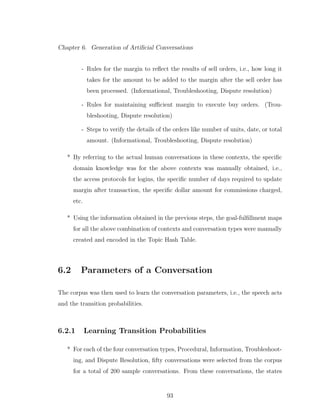 Chapter 6. Generation of Artiﬁcial Conversations
- Rules for the margin to reﬂect the results of sell orders, i.e., how long it
takes for the amount to be added to the margin after the sell order has
been processed. (Informational, Troubleshooting, Dispute resolution)
- Rules for maintaining suﬃcient margin to execute buy orders. (Trou-
bleshooting, Dispute resolution)
- Steps to verify the details of the orders like number of units, date, or total
amount. (Informational, Troubleshooting, Dispute resolution)
* By referring to the actual human conversations in these contexts, the speciﬁc
domain knowledge was for the above contexts was manually obtained, i.e.,
the access protocols for logins, the speciﬁc number of days required to update
margin after transaction, the speciﬁc dollar amount for commissions charged,
etc.
* Using the information obtained in the previous steps, the goal-fulﬁllment maps
for all the above combination of contexts and conversation types were manually
created and encoded in the Topic Hash Table.
6.2 Parameters of a Conversation
The corpus was then used to learn the conversation parameters, i.e., the speech acts
and the transition probabilities.
6.2.1 Learning Transition Probabilities
* For each of the four conversation types, Procedural, Information, Troubleshoot-
ing, and Dispute Resolution, ﬁfty conversations were selected from the corpus
for a total of 200 sample conversations. From these conversations, the states
93
 