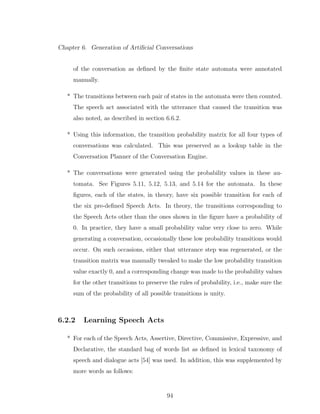 Chapter 6. Generation of Artiﬁcial Conversations
of the conversation as deﬁned by the ﬁnite state automata were annotated
manually.
* The transitions between each pair of states in the automata were then counted.
The speech act associated with the utterance that caused the transition was
also noted, as described in section 6.6.2.
* Using this information, the transition probability matrix for all four types of
conversations was calculated. This was preserved as a lookup table in the
Conversation Planner of the Conversation Engine.
* The conversations were generated using the probability values in these au-
tomata. See Figures 5.11, 5.12, 5.13, and 5.14 for the automata. In these
ﬁgures, each of the states, in theory, have six possible transition for each of
the six pre-deﬁned Speech Acts. In theory, the transitions corresponding to
the Speech Acts other than the ones shown in the ﬁgure have a probability of
0. In practice, they have a small probability value very close to zero. While
generating a conversation, occasionally these low probability transitions would
occur. On such occasions, either that utterance step was regenerated, or the
transition matrix was manually tweaked to make the low probability transition
value exactly 0, and a corresponding change was made to the probability values
for the other transitions to preserve the rules of probability, i.e., make sure the
sum of the probability of all possible transitions is unity.
6.2.2 Learning Speech Acts
* For each of the Speech Acts, Assertive, Directive, Commissive, Expressive, and
Declarative, the standard bag of words list as deﬁned in lexical taxonomy of
speech and dialogue acts [54] was used. In addition, this was supplemented by
more words as follows:
94
 