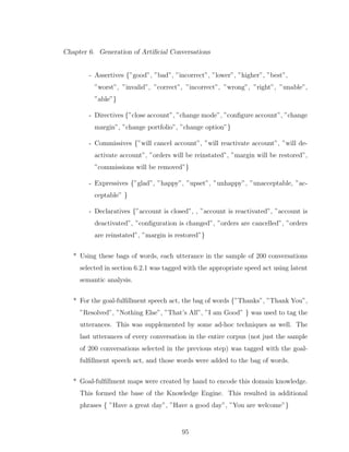 Chapter 6. Generation of Artiﬁcial Conversations
- Assertives {”good”, ”bad”, ”incorrect”, ”lower”, ”higher”, ”best”,
”worst”, ”invalid”, ”correct”, ”incorrect”, ”wrong”, ”right”, ”unable”,
”able”}
- Directives {”close account”, ”change mode”, ”conﬁgure account”, ”change
margin”, ”change portfolio”, ”change option”}
- Commissives {”will cancel account”, ”will reactivate account”, ”will de-
activate account”, ”orders will be reinstated”, ”margin will be restored”,
”commissions will be removed”}
- Expressives {”glad”, ”happy”, ”upset”, ”unhappy”, ”unacceptable, ”ac-
ceptable” }
- Declaratives {”account is closed”, , ”account is reactivated”, ”account is
deactivated”, ”conﬁguration is changed”, ”orders are cancelled”, ”orders
are reinstated”, ”margin is restored”}
* Using these bags of words, each utterance in the sample of 200 conversations
selected in section 6.2.1 was tagged with the appropriate speed act using latent
semantic analysis.
* For the goal-fulﬁllment speech act, the bag of words {”Thanks”, ”Thank You”,
”Resolved”, ”Nothing Else”, ”That’s All”, ”I am Good” } was used to tag the
utterances. This was supplemented by some ad-hoc techniques as well. The
last utterances of every conversation in the entire corpus (not just the sample
of 200 conversations selected in the previous step) was tagged with the goal-
fulﬁllment speech act, and those words were added to the bag of words.
* Goal-fulﬁllment maps were created by hand to encode this domain knowledge.
This formed the base of the Knowledge Engine. This resulted in additional
phrases { ”Have a great day”, ”Have a good day”, ”You are welcome”}
95
 