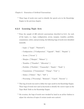 Chapter 6. Generation of Artiﬁcial Conversations
* These bags of words were used to identify the speech acts in the Knowledge
Engine in the previous chapter.
6.2.3 Learning Topic Acts
* From the sample of 200 selected conversations described in 6.2.1, for each
of the topics, i.e., login, conﬁguration, access, margins, transfers, portfolio,
commissions, orders, and processing, the following bags of words were identiﬁed
manually.
- Login: { ”Login”, ”Password”}
- Conﬁguration: {”Conﬁguration”, ”Upgrade”, ”Daily”, ”Regular” }
- Access: {”Access” }
- Margins: {”Margins”, ”Balance” }
- Transfers: {”Transfers”, ”Allocation” }
- Portfolio: {”Portfolio”, ”Commodity”, ”Equity”, ”Trade” }
- Commissions: {”Commissions”, ”Charge”, ”Cost” }
- Orders: {”Orders”, ”Buy”, ”Sell” }
- Processing: {”Processing”, ”Reinstate”, ”Cancel”, ”Execute” }
* This bag of words was used to deﬁne the topic model in the Knowledge Engine.
These bags of words were used as keywords to identify the correct topics in the
Topic Hash Table in the Knowledge Engine.
* On occasion, the bags of words were tweaked by hand in an ad-hoc fashion to
adjust the selection of topics if certain trends were noticed.
96
 