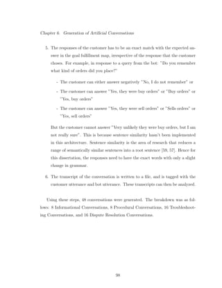 Chapter 6. Generation of Artiﬁcial Conversations
5. The responses of the customer has to be an exact match with the expected an-
swer in the goal fulﬁllment map, irrespective of the response that the customer
choses. For example, in response to a query from the bot: ”Do you remember
what kind of orders did you place?”
- The customer can either answer negatively ”No, I do not remember” or
- The customer can answer ”Yes, they were buy orders” or ”Buy orders” or
”Yes, buy orders”
- The customer can answer ”Yes, they were sell orders” or ”Sells orders” or
”Yes, sell orders”
But the customer cannot answer ”Very unlikely they were buy orders, but I am
not really sure”. This is because sentence similarity hasn’t been implemented
in this architecture. Sentence similarity is the area of research that reduces a
range of semantically similar sentences into a root sentence [59, 57]. Hence for
this dissertation, the responses need to have the exact words with only a slight
change in grammar.
6. The transcript of the conversation is written to a ﬁle, and is tagged with the
customer utterance and bot utterance. These transcripts can then be analyzed.
Using these steps, 48 conversations were generated. The breakdown was as fol-
lows: 8 Informational Conversations, 8 Procedural Conversations, 16 Troubleshoot-
ing Conversations, and 16 Dispute Resolution Conversations.
98
 
