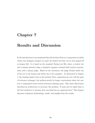 Chapter 7
Results and Discussion
In the introduction it was mentioned that the Loebner Prize is a competition in which
chatter bot designers compete to create the chatter bot that can be best passed oﬀ
as human [48]. It is based on the standard Turing test [93], where a chatter bot
and a human operator using a standard computer terminal hold textual conversa-
tions with a human judge. Based on the utterances, the judge decides which one
of the two is the human and which one is the computer. As elaborated in chapter
1, the winning chatter bots in the Loebner Prize competition do very well for pairs
of utterance exchanges, but perform poorly for longer conversations where the con-
text is maintained across several utterance-exchange pairs. This entire dissertation
described an architecture to overcome this problem. It must now be asked what is
the best method is to measure how successful has my approach been? This chapter
discusses evaluation methodology, results, and insights from the results.
99
 