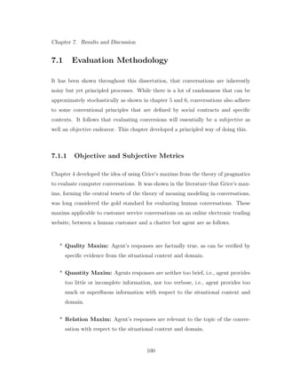 Chapter 7. Results and Discussion
7.1 Evaluation Methodology
It has been shown throughout this dissertation, that conversations are inherently
noisy but yet principled processes. While there is a lot of randomness that can be
approximately stochastically as shown in chapter 5 and 6, conversations also adhere
to some conventional principles that are deﬁned by social contracts and speciﬁc
contexts. It follows that evaluating conversions will essentially be a subjective as
well an objective endeavor. This chapter developed a principled way of doing this.
7.1.1 Objective and Subjective Metrics
Chapter 4 developed the idea of using Grice’s maxims from the theory of pragmatics
to evaluate computer conversations. It was shown in the literature that Grice’s max-
ims, forming the central tenets of the theory of meaning modeling in conversations,
was long considered the gold standard for evaluating human conversations. These
maxims applicable to customer service conversations on an online electronic trading
website, between a human customer and a chatter bot agent are as follows.
* Quality Maxim: Agent’s responses are factually true, as can be veriﬁed by
speciﬁc evidence from the situational context and domain.
* Quantity Maxim: Agents responses are neither too brief, i.e., agent provides
too little or incomplete information, nor too verbose, i.e., agent provides too
much or superﬂuous information with respect to the situational context and
domain.
* Relation Maxim: Agent’s responses are relevant to the topic of the conver-
sation with respect to the situational context and domain.
100
 