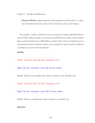 Chapter 7. Results and Discussion
* Manner Maxim: Agents responses avoid ambiguity and obscurity, i.e., direct
and straightforward with respect to the situational context and domain.
For example, consider a situation where an insurance company oﬀers Home Insur-
ance for USD 1,000 per month, Car Insurance for USD 100 per month, and Combined
Home and Car Insurance for USD1,020 per month. Here is how the following bits of
conversation between a human customer and a chatter bot agent would be evaluated
according to the above Gricean Maxims.
Quality
Human : How much does the Car Insurance cost?
Agent: The Car Insurance costs USD 80 per month.
Quality Maxim is not satisﬁed since agent’s response is not factually true.
Human : How much does the Car Insurance cost?
Agent: The Car Insurance costs USD 100 per month.
Quality Maxim is satisﬁed since agent’s response is factually true.
Quantity.
101
 