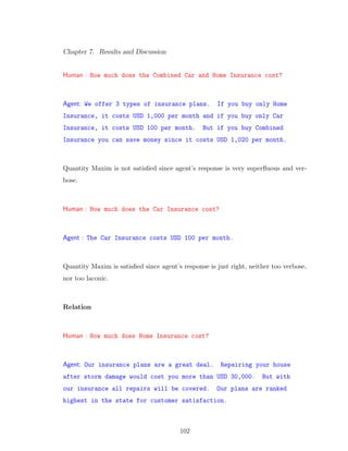 Chapter 7. Results and Discussion
Human : How much does the Combined Car and Home Insurance cost?
Agent: We offer 3 types of insurance plans. If you buy only Home
Insurance, it costs USD 1,000 per month and if you buy only Car
Insurance, it costs USD 100 per month. But if you buy Combined
Insurance you can save money since it costs USD 1,020 per month.
Quantity Maxim is not satisﬁed since agent’s response is very superﬂuous and ver-
bose.
Human : How much does the Car Insurance cost?
Agent : The Car Insurance costs USD 100 per month.
Quantity Maxim is satisﬁed since agent’s response is just right, neither too verbose,
nor too laconic.
Relation
Human : How much does Home Insurance cost?
Agent: Our insurance plans are a great deal. Repairing your house
after storm damage would cost you more than USD 30,000. But with
our insurance all repairs will be covered. Our plans are ranked
highest in the state for customer satisfaction.
102
 