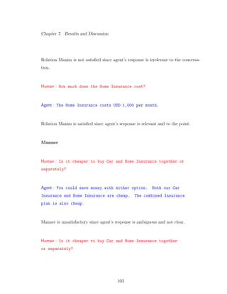Chapter 7. Results and Discussion
Relation Maxim is not satisﬁed since agent’s response is irrelevant to the conversa-
tion.
Human : How much does the Home Insurance cost?
Agent : The Home Insurance costs USD 1,000 per month.
Relation Maxim is satisﬁed since agent’s response is relevant and to the point.
Manner
Human : Is it cheaper to buy Car and Home Insurance together or
separately?
Agent : You could save money with either option. Both our Car
Insurance and Home Insurance are cheap. The combined Insurance
plan is also cheap.
Manner is unsatisfactory since agent’s response is ambiguous and not clear.
Human : Is it cheaper to buy Car and Home Insurance together
or separately?
103
 