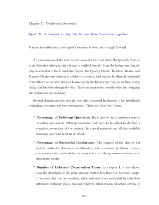 Chapter 7. Results and Discussion
Agent: It is cheaper to buy the Car and Home Insurance together.
Manner is satisfactory since agent’s response is clear and straightforward.
An examination of the maxims will make it clear that while the Quantity Maxim
is an objective criterion, since it can be veriﬁed directly from the background knowl-
edge as encoded in the Knowledge Engine, the Quality Maxim, Relation Maxim, and
Manner Maxim are inherently subjective criteria, and cannot be directly evaluated
from either the encoded domain knowledge in the Knowledge Engine, or from every-
thing that has been designed so far. This is an important consideration for designing
the evaluation methodology.
Several domain speciﬁc criteria were also discussed in chapter 4 for speciﬁcally
evaluating customer service conversations. These are described below.
* Percentage of Followup Questions: Each context in a customer service
situation has several followup questions that need to be asked to develop a
complete perception of the context. In a good conversation, all the available
followup questions need to be asked.
* Percentage of Successful Resolutions: The purpose of the chatter bot
in this particular domain is to ultimately solve customer problems. Hence,
the success ratio achieved by the chatter bot in solving customer issues is an
important metric.
* Number of Coherent Conversation Turns: In chapter 1, it was shown
that the drawback of the prize-winning chatter box from the Loebner compe-
tition was that the conversation, while coherent when evaluated in individual
utterance-exchange pairs, was not coherent when evaluated across several of
104
 