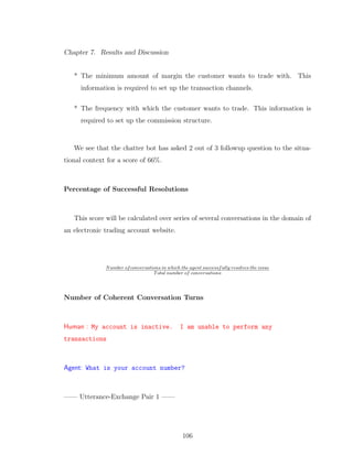Chapter 7. Results and Discussion
* The minimum amount of margin the customer wants to trade with. This
information is required to set up the transaction channels.
* The frequency with which the customer wants to trade. This information is
required to set up the commission structure.
We see that the chatter bot has asked 2 out of 3 followup question to the situa-
tional context for a score of 66%.
Percentage of Successful Resolutions
This score will be calculated over series of several conversations in the domain of
an electronic trading account website.
Number ofconversations in which the agent successfully resolves the issue
Total number of conversations
Number of Coherent Conversation Turns
Human : My account is inactive. I am unable to perform any
transactions
Agent: What is your account number?
—— Utterance-Exchange Pair 1 ——
106
 