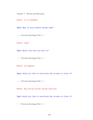 Chapter 7. Results and Discussion
Human : It is CT193830.
Agent: What is your mothers maiden name?
—— Utterance-Exchange Pair 2 ——
Human : Jones.
Agent: Which city were you born in?
—— Utterance-Exchange Pair 3 ——
Human : Los Angeles.
Agent: Would you like to reactivate the account or close it?
—— Utterance-Exchange Pair 4 ——
Human : Why did my account become inactive?
Agent: Would you like to reactivate the account or close it?
—— Utterance-Exchange Pair 5 ——
107
 