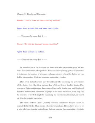 Chapter 7. Results and Discussion
Human : I would like to reactivate my account.
Agent: Your account has now been reactivated
—— Utterance-Exchange Pair 6 ——
Human : Why did my account become inactive?
Agent: Your account is active.
—— Utterance-Exchange Pair 7 ——
An examination of the conversation shows that the conversation goes ”oﬀ the
rails” from Utterance-Exchange Pair 4. Since one of the primary goals of this research
is to increase the number of utterance-exchange pair over which the chatter bot can
hold a conversation, this is an important evaluation criterion.
Thus, seven distinct metrics have been identiﬁed for evaluating the performance
of the chatter bot. Out these metrics, four of them, Grice’s Quality Maxim, Per-
centage of Followup Questions, Percentage of Successful Resolutions, and Number of
Coherent Conversation Turns can be judges in an objective fashion, since they can
be measured or veriﬁed simply by examining the conversation transcript, or looked
up from the domain knowledge.
The other 3 metrics, Grice’s Quantity, Relation, and Manner Maxims cannot be
evaluated objectively. They require subjective evaluations. Hence, there needs to be
a principled experimental methodology that can combine these evaluation criteria in
108
 