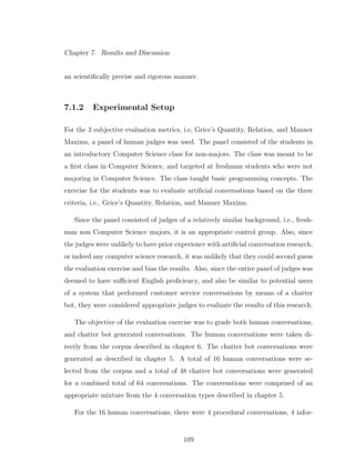 Chapter 7. Results and Discussion
an scientiﬁcally precise and rigorous manner.
7.1.2 Experimental Setup
For the 3 subjective evaluation metrics, i.e, Grice’s Quantity, Relation, and Manner
Maxims, a panel of human judges was used. The panel consisted of the students in
an introductory Computer Science class for non-majors. The class was meant to be
a ﬁrst class in Computer Science, and targeted at freshman students who were not
majoring in Computer Science. The class taught basic programming concepts. The
exercise for the students was to evaluate artiﬁcial conversations based on the three
criteria, i.e., Grice’s Quantity, Relation, and Manner Maxims.
Since the panel consisted of judges of a relatively similar background, i.e., fresh-
man non Computer Science majors, it is an appropriate control group. Also, since
the judges were unlikely to have prior experience with artiﬁcial conversation research,
or indeed any computer science research, it was unlikely that they could second guess
the evaluation exercise and bias the results. Also, since the entire panel of judges was
deemed to have suﬃcient English proﬁciency, and also be similar to potential users
of a system that performed customer service conversations by means of a chatter
bot, they were considered appropriate judges to evaluate the results of this research.
The objective of the evaluation exercise was to grade both human conversations,
and chatter bot generated conversations. The human conversations were taken di-
rectly from the corpus described in chapter 6. The chatter bot conversations were
generated as described in chapter 5. A total of 16 human conversations were se-
lected from the corpus and a total of 48 chatter bot conversations were generated
for a combined total of 64 conversations. The conversations were comprised of an
appropriate mixture from the 4 conversation types described in chapter 5.
For the 16 human conversations, there were 4 procedural conversations, 4 infor-
109
 
