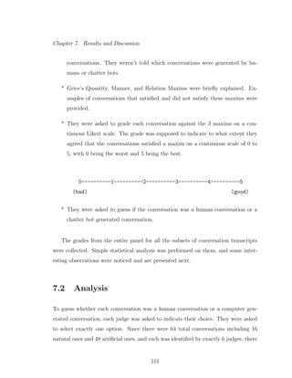 Chapter 7. Results and Discussion
conversations. They weren’t told which conversations were generated by hu-
mans or chatter bots.
* Grice’s Quantity, Manner, and Relation Maxims were brieﬂy explained. Ex-
amples of conversations that satisﬁed and did not satisfy these maxims were
provided.
* They were asked to grade each conversation against the 3 maxims on a con-
tinuous Likert scale. The grade was supposed to indicate to what extent they
agreed that the conversations satisﬁed a maxim on a continuous scale of 0 to
5, with 0 being the worst and 5 being the best.
0----------1----------2----------3----------4----------5
(bad) (good)
* They were asked to guess if the conversation was a human conversation or a
chatter bot generated conversation.
The grades from the entire panel for all the subsets of conversation transcripts
were collected. Simple statistical analysis was performed on them, and some inter-
esting observations were noticed and are presented next.
7.2 Analysis
To guess whether each conversation was a human conversation or a computer gen-
erated conversation, each judge was asked to indicate their choice. They were asked
to select exactly one option. Since there were 64 total conversations including 16
natural ones and 48 artiﬁcial ones, and each was identiﬁed by exactly 6 judges, there
111
 