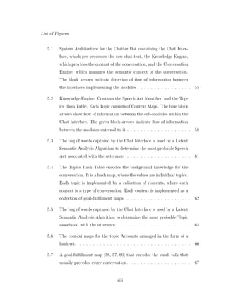 List of Figures
5.1 System Architecture for the Chatter Bot containing the Chat Inter-
face, which pre-processes the raw chat text, the Knowledge Engine,
which provides the content of the conversation, and the Conversation
Engine, which manages the semantic context of the conversation.
The block arrows indicate direction of ﬂow of information between
the interfaces implementing the modules . . . . . . . . . . . . . . . . 55
5.2 Knowledge Engine: Contains the Speech Act Identiﬁer, and the Top-
ics Hash Table. Each Topic consists of Context Maps. The blue block
arrows show ﬂow of information between the sub-modules within the
Chat Interface. The green block arrows indicate ﬂow of information
between the modules external to it . . . . . . . . . . . . . . . . . . . 58
5.3 The bag of words captured by the Chat Interface is used by a Latent
Semantic Analysis Algorithm to determine the most probable Speech
Act associated with the utterance. . . . . . . . . . . . . . . . . . . . 61
5.4 The Topics Hash Table encodes the background knowledge for the
conversation. It is a hash map, where the values are individual topics.
Each topic is implemented by a collection of contexts, where each
context is a type of conversation. Each context is implemented as a
collection of goal-fulﬁllment maps. . . . . . . . . . . . . . . . . . . . 62
5.5 The bag of words captured by the Chat Interface is used by a Latent
Semantic Analysis Algorithm to determine the most probable Topic
associated with the utterance. . . . . . . . . . . . . . . . . . . . . . 64
5.6 The context maps for the topic Accounts arranged in the form of a
hash set. . . . . . . . . . . . . . . . . . . . . . . . . . . . . . . . . . 66
5.7 A goal-fulﬁllment map [58, 57, 60] that encodes the small talk that
usually precedes every conversation. . . . . . . . . . . . . . . . . . . 67
xiii
 