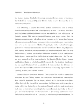 Chapter 7. Results and Discussion
the Manner Maxim. Similarly, the average normalized scores would be calculated
for the Relation Maxim and Quantity Maxim. Table 4 shows the scores for all the
artiﬁcial conversations.
It is interesting to observe that several artiﬁcial conversations have an average
normalized score higher than 1.0 for the Quantity Maxim. This would mean that
according to the panel of judges the chatter bot does better than a human on the
Quantity Maxim. This observation should however come with a caveat. Since the
human conversations were taken from actual customer service interactions between
a human customer and a human customer service representative, most conversations
tend to be on the verbose side. The Knowledge Engine for the chatter bot was pro-
grammed to consist of a more concise sentence vocabulary. Hence, the judges could
have felt that the human conversations were too verbose and marked down the score
for the Quantity Maxim. The averaged normalized scores for artiﬁcial conversations
for the Manner Maxim and Relation Maxim tend me to be lower than 1.00. The aver-
age score across all artiﬁcial conversations for the Quantity Maxim, Manner Maxim,
and Relation Maxim is 1.05, 0.85, and 0.85 respectively. For statistical signiﬁcance,
the one-sample Student’s t-test is calculated. It turns out that the diﬀerence be-
tween the natural and the artiﬁcial conversations is statistically signiﬁcant for the
Quantity, Manner, and Relation Maxims.
For the objective evaluation criterion, Table 5 shows the scores for all the con-
versations. For the Quality Maxim, the Likert scores for the natural conversations
were 5, since it is assumed that the human customer service representative is always
telling the truth. For the artiﬁcial conversations, the Likert score is the proportion of
truths told by the chatter bot to the number of times it needed to make a statement
that could be true or false according to the encoded domain knowledge in the cor-
pus. The normalized scores are shown in Table 5. The average performance across
all artiﬁcial conversations is 0.80. According to the one-sampled Student’s t-test, the
114
 