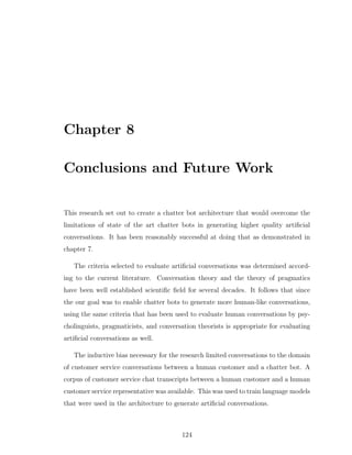 Chapter 8
Conclusions and Future Work
This research set out to create a chatter bot architecture that would overcome the
limitations of state of the art chatter bots in generating higher quality artiﬁcial
conversations. It has been reasonably successful at doing that as demonstrated in
chapter 7.
The criteria selected to evaluate artiﬁcial conversations was determined accord-
ing to the current literature. Conversation theory and the theory of pragmatics
have been well established scientiﬁc ﬁeld for several decades. It follows that since
the our goal was to enable chatter bots to generate more human-like conversations,
using the same criteria that has been used to evaluate human conversations by psy-
cholinguists, pragmaticists, and conversation theorists is appropriate for evaluating
artiﬁcial conversations as well.
The inductive bias necessary for the research limited conversations to the domain
of customer service conversations between a human customer and a chatter bot. A
corpus of customer service chat transcripts between a human customer and a human
customer service representative was available. This was used to train language models
that were used in the architecture to generate artiﬁcial conversations.
124
 