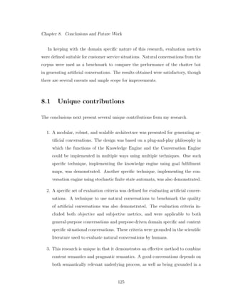 Chapter 8. Conclusions and Future Work
In keeping with the domain speciﬁc nature of this research, evaluation metrics
were deﬁned suitable for customer service situations. Natural conversations from the
corpus were used as a benchmark to compare the performance of the chatter bot
in generating artiﬁcial conversations. The results obtained were satisfactory, though
there are several caveats and ample scope for improvements.
8.1 Unique contributions
The conclusions next present several unique contributions from my research.
1. A modular, robust, and scalable architecture was presented for generating ar-
tiﬁcial conversations. The design was based on a plug-and-play philosophy in
which the functions of the Knowledge Engine and the Conversation Engine
could be implemented in multiple ways using multiple techniques. One such
speciﬁc technique, implementing the knowledge engine using goal fulﬁllment
maps, was demonstrated. Another speciﬁc technique, implementing the con-
versation engine using stochastic ﬁnite state automata, was also demonstrated.
2. A speciﬁc set of evaluation criteria was deﬁned for evaluating artiﬁcial conver-
sations. A technique to use natural conversations to benchmark the quality
of artiﬁcial conversations was also demonstrated. The evaluation criteria in-
cluded both objective and subjective metrics, and were applicable to both
general-purpose conversations and purpose-driven domain speciﬁc and context
speciﬁc situational conversations. These criteria were grounded in the scientiﬁc
literature used to evaluate natural conversations by humans.
3. This research is unique in that it demonstrates an eﬀective method to combine
content semantics and pragmatic semantics. A good conversations depends on
both semantically relevant underlying process, as well as being grounded in a
125
 