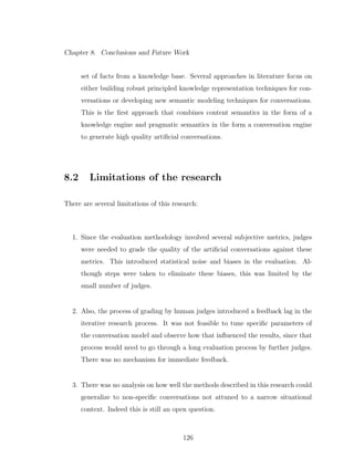 Chapter 8. Conclusions and Future Work
set of facts from a knowledge base. Several approaches in literature focus on
either building robust principled knowledge representation techniques for con-
versations or developing new semantic modeling techniques for conversations.
This is the ﬁrst approach that combines content semantics in the form of a
knowledge engine and pragmatic semantics in the form a conversation engine
to generate high quality artiﬁcial conversations.
8.2 Limitations of the research
There are several limitations of this research:
1. Since the evaluation methodology involved several subjective metrics, judges
were needed to grade the quality of the artiﬁcial conversations against these
metrics. This introduced statistical noise and biases in the evaluation. Al-
though steps were taken to eliminate these biases, this was limited by the
small number of judges.
2. Also, the process of grading by human judges introduced a feedback lag in the
iterative research process. It was not feasible to tune speciﬁc parameters of
the conversation model and observe how that inﬂuenced the results, since that
process would need to go through a long evaluation process by further judges.
There was no mechanism for immediate feedback.
3. There was no analysis on how well the methods described in this research could
generalize to non-speciﬁc conversations not attuned to a narrow situational
context. Indeed this is still an open question.
126
 