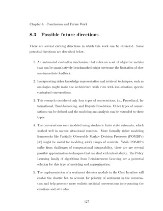 Chapter 8. Conclusions and Future Work
8.3 Possible future directions
There are several exciting directions in which this work can be extended. Some
potential directions are described below.
1. An automated evaluation mechanism that relies on a set of objective metrics
that can be quantitatively benchmarked might overcome the limitation of slow
non-immediate feedback.
2. Incorporating richer knowledge representation and retrieval techniques, such as
ontologies might make the architecture work even with less situation speciﬁc
contextual conversations.
3. This research considered only four types of conversations, i.e., Procedural, In-
formational, Troubleshooting, and Dispute Resolution. Other types of conver-
sations can be deﬁned and the modeling and analysis can be extended to these
types.
4. The conversations were modeled using stochastic ﬁnite state automata, which
worked well in narrow situational contexts. More formally richer modeling
frameworks like Partially Observable Markov Decision Processes (POMDPs)
[40] might be useful for modeling wider ranges of contexts. While POMDPs
suﬀer from challenges of computational intractability, there are are several
possible approximation techniques that can deal with intractability. The Policy
Learning family of algorithms from Reinforcement Learning are a potential
solution for this type of modeling and approximation.
5. The implementation of a sentiment detector module in the Chat Interface will
enable the chatter bot to account for polarity of sentiment in the conversa-
tion and help generate more realistic artiﬁcial conversations incorporating the
emotions and attitudes.
127
 