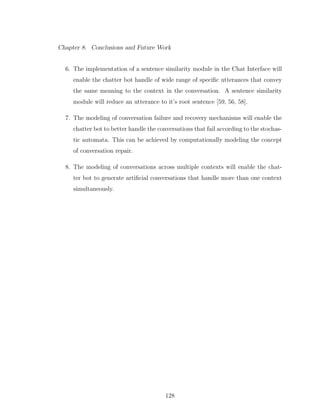 Chapter 8. Conclusions and Future Work
6. The implementation of a sentence similarity module in the Chat Interface will
enable the chatter bot handle of wide range of speciﬁc utterances that convey
the same meaning to the context in the conversation. A sentence similarity
module will reduce an utterance to it’s root sentence [59, 56, 58].
7. The modeling of conversation failure and recovery mechanisms will enable the
chatter bot to better handle the conversations that fail according to the stochas-
tic automata. This can be achieved by computationally modeling the concept
of conversation repair.
8. The modeling of conversations across multiple contexts will enable the chat-
ter bot to generate artiﬁcial conversations that handle more than one context
simultaneously.
128
 