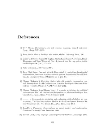 References
[1] W P Alston, Illocutionary acts and sentence meaning., Cornell University
Press., Ithaca, N.Y., 2000.
[2] John Austin, How to do things with words., Oxford University Press, 1962.
[3] Daniel G. Bobrow, Ronald M. Kaplan, Martin Kay, Donald A. Norman, Henry
Thompson, and Terry Winograd, Gus: A frame-driven dia—og system, Artiﬁ-
cial Intelligence 8 (1977), 155–173.
[4] Rollo Carpenter, Jabberwacky, 2007.
[5] Joyce Chai, Shimei Pan, and Michelle Zhou, Mind: A context-based multimodal
interpretation framework in conversational systems, Advances in Natural Mul-
timodal Dialogue Systems. 30 (2005), no. 5, 265–285.
[6] Chayan Chakrabarti, Enriching chatter bots with semantic conversation con-
trol, Twenty-Sixth AAAI Conference on Artiﬁcial Intelligence Doctoral Con-
sortium (Toronto, Ontario.), AAAI Press, July 2012.
[7] Chayan Chakrabarti and George Luger, A semantic architecture for artiﬁcial
conversations, The 13th International Symposium on Advanced Intelligent Sys-
tems (Kobe, Japan), IEEE Press, November 2012.
[8] , A framework for simulating and evaluating artiﬁcial chatter bot con-
versations, The 26th International Florida Artiﬁcial Intelligence Research So-
ciety Conference (St. Pete Beach, FL), AAAI Press, May 2013.
[9] Jean-Pierre Changeux, Conversations on mind, matter, and mathematics,
Princeton University Press, December 1998.
[10] Herbert Clark, Using language, Cambridge University Press, Cambridge, 1996.
129
 