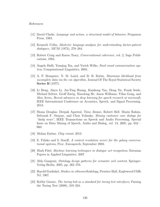 References
[11] David Clarke, Language and action, a structural model of behavior, Pergamon
Press, 1983.
[12] Kenneth Colby, Idiolectic language-analysis for understanding doctor-patient
dialogues., IJCAI (1973), 278–284.
[13] Robert Craig and Karen Tracy, Conversational coherence, vol. 2, Sage Publi-
cations, 1983.
[14] Angelo Dalli, Yunqing Xia, and Yorick Wilks, Fasil email summarisation sys-
tem, Computational Linguistics, 2004.
[15] A. P. Dempster, N. M. Laird, and D. B. Rubin, Maximum likelihood from
incomplete data via the em algorithm, Journal Of The Royal Statistical Society
Series B (1977).
[16] Li Deng, Jinyu Li, Jui-Ting Huang, Kaisheng Yao, Dong Yu, Frank Seide,
Michael Seltzer, Geoﬀ Zweig, Xiaodong He, Jason Williams, Yifan Gong, and
Alex Acero, Recent advances in deep learning for speech research at microsoft,
IEEE International Conference on Acoustics, Speech, and Signal Processing,
2013.
[17] Shona Douglas, Deepak Agarwal, Tirso Alonso, Robert Bell, Mazin Rahim,
Deborah F. Swayne, and Chris Volinsky, Mining customer care dialogs for
“daily news”, IEEE Transactions on Speech and Audio Processing, Special
Issue on Data Mining of Speech, Audio and Dialog, vol. 13, 2005, pp. 652 –
660.
[18] Mohan Embar, Chip vivant, 2013.
[19] E. Filisko and S. Seneﬀ, A context resolution server for the galaxy conversa-
tional systems, Proc. Eurospeech, September 2003.
[20] Mark Fiˇsel, Machine learning techniques in dialogue act recognition, Estonian
Papers in Applied Linguistics, 2007.
[21] Aldo Gangemi, Ontology design patterns for semantic web content, Springer-
Verlag Berlin, 2005, pp. 262–276.
[22] Harold Garﬁnkel, Studies in ethnomethodology, Prentice Hall, Englewood Cliﬀs
NJ, 1967.
[23] Robby Garner, The turing hub as a standard for turing test interfaces, Parsing
the Turing Test (2009), 319–324.
130
 