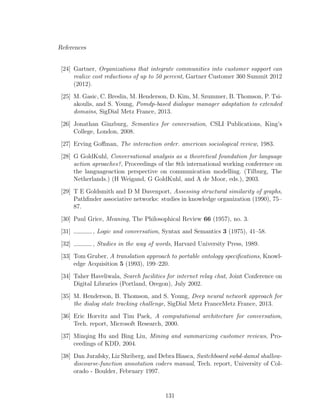 References
[24] Gartner, Organizations that integrate communities into customer support can
realize cost reductions of up to 50 percent, Gartner Customer 360 Summit 2012
(2012).
[25] M. Gasic, C. Breslin, M. Henderson, D. Kim, M. Szummer, B. Thomson, P. Tsi-
akoulis, and S. Young, Pomdp-based dialogue manager adaptation to extended
domains, SigDial Metz France, 2013.
[26] Jonathan Ginzburg, Semantics for conversation, CSLI Publications, King’s
College, London, 2008.
[27] Erving Goﬀman, The interaction order. american sociological review, 1983.
[28] G GoldKuhl, Conversational analysis as a theoretical foundation for language
action aproaches?, Proceedings of the 8th international working conference on
the languageaction perspective on communication modelling. (Tilburg, The
Netherlands.) (H Weigand, G GoldKuhl, and A de Moor, eds.), 2003.
[29] T E Goldsmith and D M Davenport, Assessing structural similarity of graphs,
Pathﬁnder associative networks: studies in knowledge organization (1990), 75–
87.
[30] Paul Grice, Meaning, The Philosophical Review 66 (1957), no. 3.
[31] , Logic and conversation, Syntax and Semantics 3 (1975), 41–58.
[32] , Studies in the way of words, Harvard University Press, 1989.
[33] Tom Gruber, A translation approach to portable ontology speciﬁcations, Knowl-
edge Acquisition 5 (1993), 199–220.
[34] Taher Haveliwala, Search facilities for internet relay chat, Joint Conference on
Digital Libraries (Portland, Oregon), July 2002.
[35] M. Henderson, B. Thomson, and S. Young, Deep neural network approach for
the dialog state tracking challenge, SigDial Metz FranceMetz France, 2013.
[36] Eric Horvitz and Tim Paek, A computational architecture for conversation,
Tech. report, Microsoft Research, 2000.
[37] Minqing Hu and Bing Liu, Mining and summarizing customer reviews, Pro-
ceedings of KDD, 2004.
[38] Dan Jurafsky, Liz Shriberg, and Debra Biasca, Switchboard swbd-damsl shallow-
discourse-function annotation coders manual, Tech. report, University of Col-
orado - Boulder, February 1997.
131
 