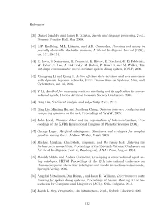 References
[39] Daniel Jurafsky and James H. Martin, Speech and language processing, 2 ed.,
Pearson Prentice Hall, May 2008.
[40] L.P. Kaelbling, M.L. Littman, and A.R. Cassandra, Planning and acting in
partially observable stochastic domains, Artiﬁcial Intelligence Journal (1998),
no. 101, 99–134.
[41] E. Levin, S. Narayanan, R. Pieraccini, K. Biatov, E. Bocchieri, G. Di Fabbrizio,
W. Eckert, S. Lee, A. Pokrovsky, M. Rahim, P. Ruscitti, and M. Walker, The
att-darpa communicator mixed-initiative spoken dialog system, ICSLP, 2000.
[42] Xiangyang Li and Qiang Ji, Active aﬀective state detection and user assistance
with dynamic bayesian networks, IEEE Transactions on Systems, Man, and
Cybernetics, vol. 35, 2005.
[43] Y Li, Amethod for measuring sentence similarity and its application to conver-
sational agents, Florida Artiﬁcial Research Society Conference, 2004.
[44] Bing Liu, Sentiment analysis and subjectivity, 2 ed., 2010.
[45] Bing Liu, Minqing Hu, and Junsheng Cheng, Opinion observer: Analyzing and
comparing opinions on the web, Proceedings of WWW, 2005.
[46] John Local, Phonetic detail and the organisation of talk-in-interaction, Pro-
ceedings of the XVIth International Congress of Phonetic Sciences (2007).
[47] George Luger, Artiﬁcial intelligence: Structures and strategies for complex
problem solving, 6 ed., Addison Wesley, March 2008.
[48] Michael Mauldin, Chatterbots, tinymuds, and the turing test: Entering the
loebner prize competition, Proceedings of the Eleventh National Conference on
Artiﬁcial Intelligence (Seattle, Washington), AAAI Press, August 1994.
[49] Manish Mehta and Andrea Corradini, Developing a conversational agent us-
ing ontologies, HCI’07 Proceedings of the 12th international conference on
Human-computer interaction: intelligent multimodal interaction environments,
Springer-Verlag, 2007.
[50] Angeliki Metallinou, Dan Bohus, , and Jason D. Williams, Discriminative state
tracking for spoken dialog systems, Proceedings of Annual Meeting of the As-
sociation for Computational Linguistics (ACL), Soﬁa, Bulgaria, 2013.
[51] Jacob L. Mey, Pragmatics: An introduction., 2 ed., Oxford: Blackwell, 2001.
132
 