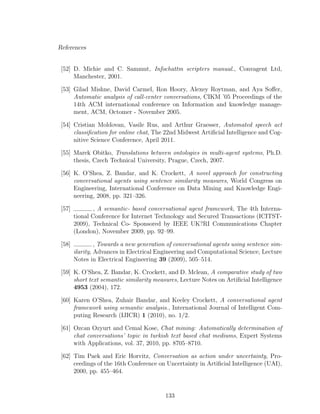 References
[52] D. Michie and C. Sammut, Infochattm scripters manual., Convagent Ltd,
Manchester, 2001.
[53] Gilad Mishne, David Carmel, Ron Hoory, Alexey Roytman, and Aya Soﬀer,
Automatic analysis of call-center conversations, CIKM ’05 Proceedings of the
14th ACM international conference on Information and knowledge manage-
ment, ACM, Octomer - November 2005.
[54] Cristian Moldovan, Vasile Rus, and Arthur Graesser, Automated speech act
classiﬁcation for online chat, The 22nd Midwest Artiﬁcial Intelligence and Cog-
nitive Science Conference, April 2011.
[55] Marek Obitko, Translations between ontologies in multi-agent systems, Ph.D.
thesis, Czech Technical University, Prague, Czech, 2007.
[56] K. O’Shea, Z. Bandar, and K. Crockett, A novel approach for constructing
conversational agents using sentence similarity measures, World Congress on
Engineering, International Conference on Data Mining and Knowledge Engi-
neering, 2008, pp. 321–326.
[57] , A semantic- based conversational agent framework, The 4th Interna-
tional Conference for Internet Technology and Secured Transactions (ICITST-
2009), Technical Co- Sponsored by IEEE UK?RI Communications Chapter
(London), November 2009, pp. 92–99.
[58] , Towards a new generation of conversational agents using sentence sim-
ilarity, Advances in Electrical Engineering and Computational Science, Lecture
Notes in Electrical Engineering 39 (2009), 505–514.
[59] K. O’Shea, Z. Bandar, K. Crockett, and D. Mclean, A comparative study of two
short text semantic similarity measures, Lecture Notes on Artiﬁcial Intelligence
4953 (2004), 172.
[60] Karen O’Shea, Zuhair Bandar, and Keeley Crockett, A conversational agent
framework using semantic analysis., International Journal of Intelligent Com-
puting Research (IJICR) 1 (2010), no. 1/2.
[61] Ozcan Ozyurt and Cemal Kose, Chat mining: Automatically determination of
chat conversations’ topic in turkish text based chat mediums, Expert Systems
with Applications, vol. 37, 2010, pp. 8705–8710.
[62] Tim Paek and Eric Horvitz, Conversation as action under uncertainty, Pro-
ceedings of the 16th Conference on Uncertainty in Artiﬁcial Intelligence (UAI),
2000, pp. 455–464.
133
 